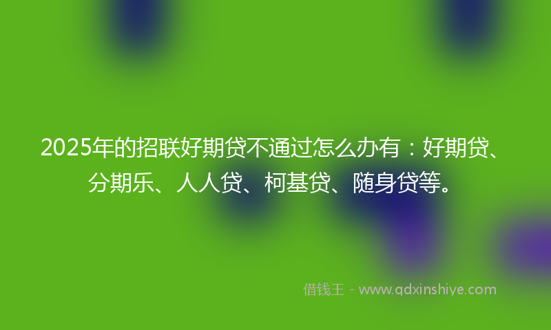 2025年的招联好期贷不通过怎么办有：好期贷、分期乐、人人贷、柯基贷、随身贷等。