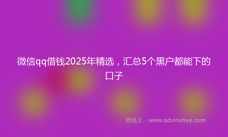 微信qq借钱2025年精选，汇总5个黑户都能下的口子