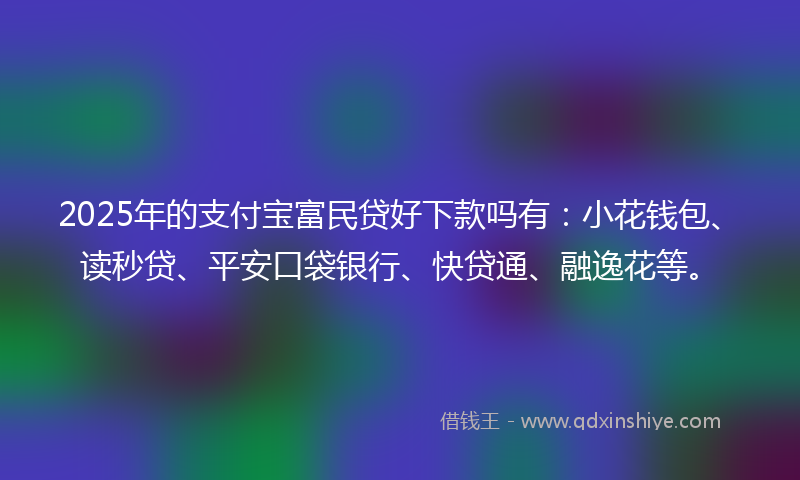 2025年的支付宝富民贷好下款吗有：小花钱包、读秒贷、平安口袋银行、快贷通、融逸花等。