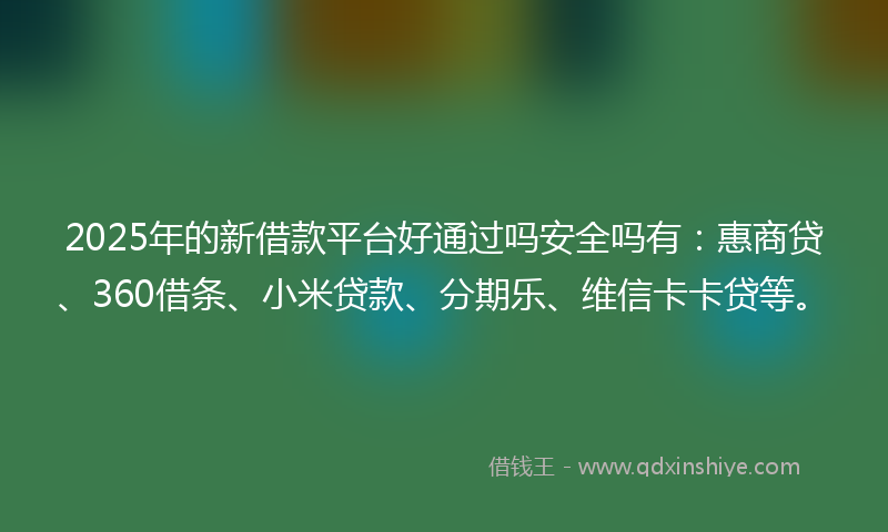 2025年的新借款平台好通过吗安全吗有：惠商贷、360借条、小米贷款、分期乐、维信卡卡贷等。