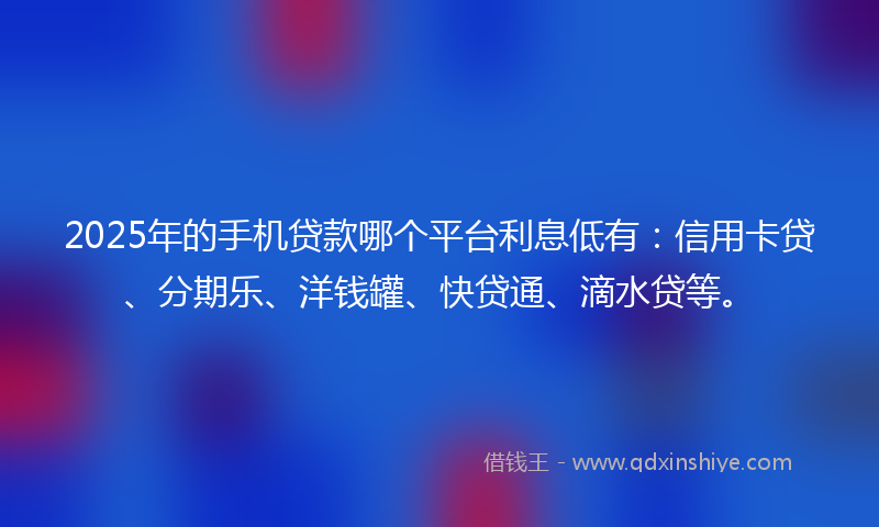 2025年的手机贷款哪个平台利息低有：信用卡贷、分期乐、洋钱罐、快贷通、滴水贷等。