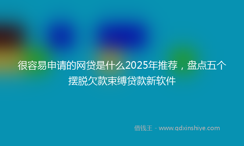 很容易申请的网贷是什么2025年推荐，盘点五个摆脱欠款束缚贷款新软件