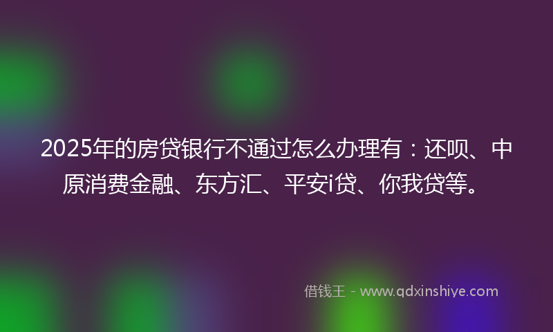 2025年的房贷银行不通过怎么办理有：还呗、中原消费金融、东方汇、平安i贷、你我贷等。