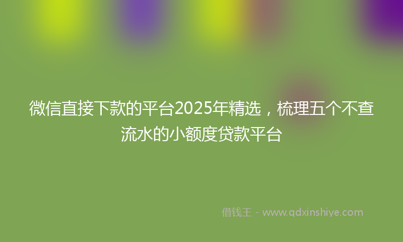 微信直接下款的平台2025年精选，梳理五个不查流水的小额度贷款平台