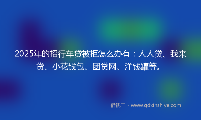 2025年的招行车贷被拒怎么办有：人人贷、我来贷、小花钱包、团贷网、洋钱罐等。