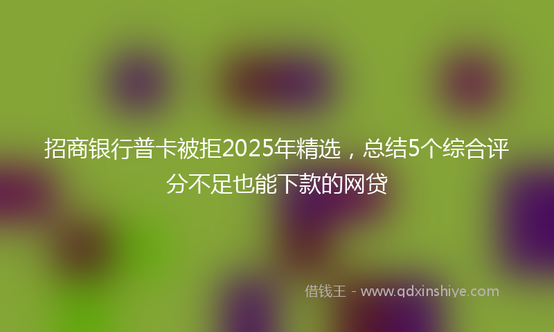 招商银行普卡被拒2025年精选，总结5个综合评分不足也能下款的网贷