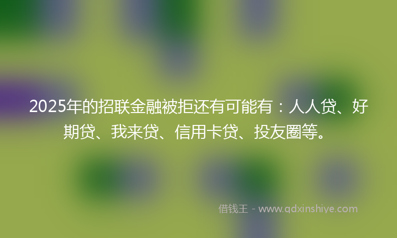 2025年的招联金融被拒还有可能有：人人贷、好期贷、我来贷、信用卡贷、投友圈等。