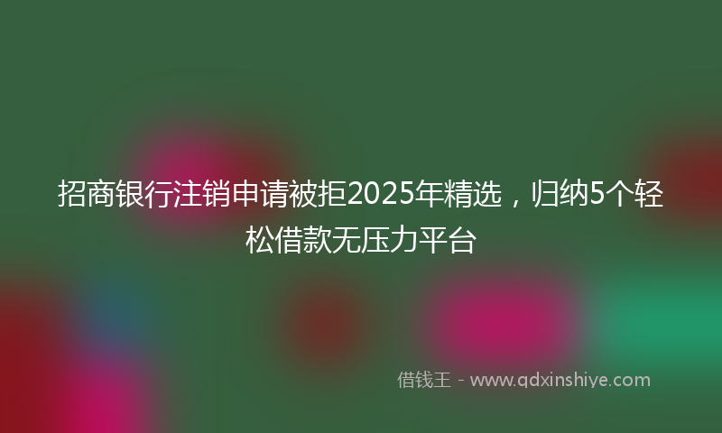 招商银行注销申请被拒2025年精选，归纳5个轻松借款无压力平台