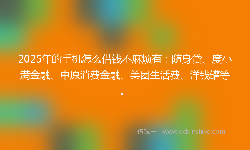 2025年的手机怎么借钱不麻烦有：随身贷、度小满金融、中原消费金融、美团生活费、洋钱罐等。