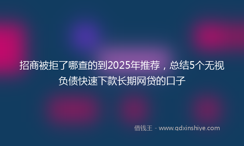 招商被拒了哪查的到2025年推荐，总结5个无视负债快速下款长期网贷的口子