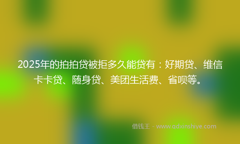 2025年的拍拍贷被拒多久能贷有：好期贷、维信卡卡贷、随身贷、美团生活费、省呗等。