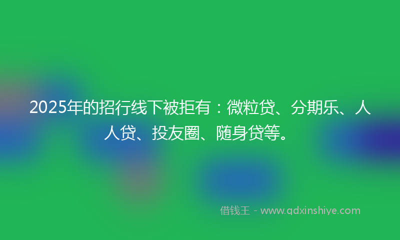 2025年的招行线下被拒有：微粒贷、分期乐、人人贷、投友圈、随身贷等。