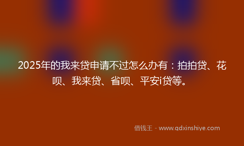 2025年的我来贷申请不过怎么办有：拍拍贷、花呗、我来贷、省呗、平安i贷等。