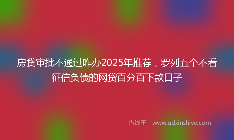 房贷审批不通过咋办2025年推荐，罗列五个不看征信负债的网贷百分百下款口子
