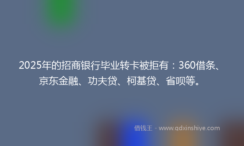 2025年的招商银行毕业转卡被拒有：360借条、京东金融、功夫贷、柯基贷、省呗等。