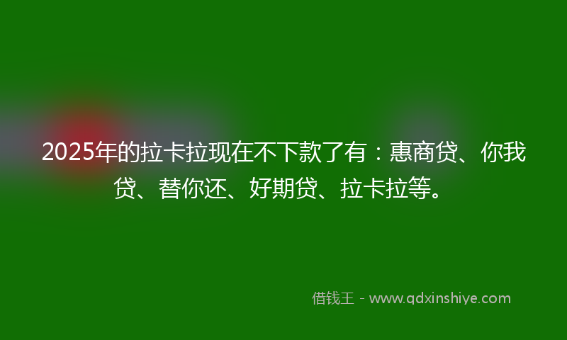 2025年的拉卡拉现在不下款了有：惠商贷、你我贷、替你还、好期贷、拉卡拉等。