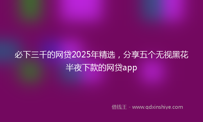 必下三千的网贷2025年精选，分享五个无视黑花半夜下款的网贷app