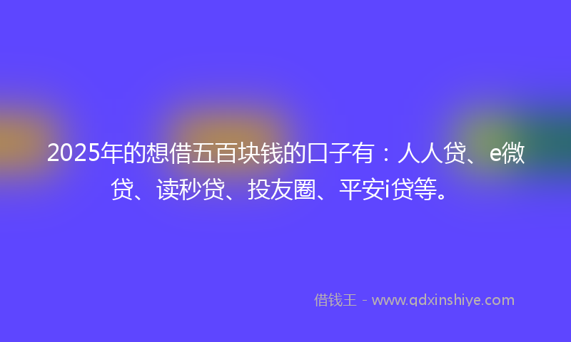 2025年的想借五百块钱的口子有：人人贷、e微贷、读秒贷、投友圈、平安i贷等。