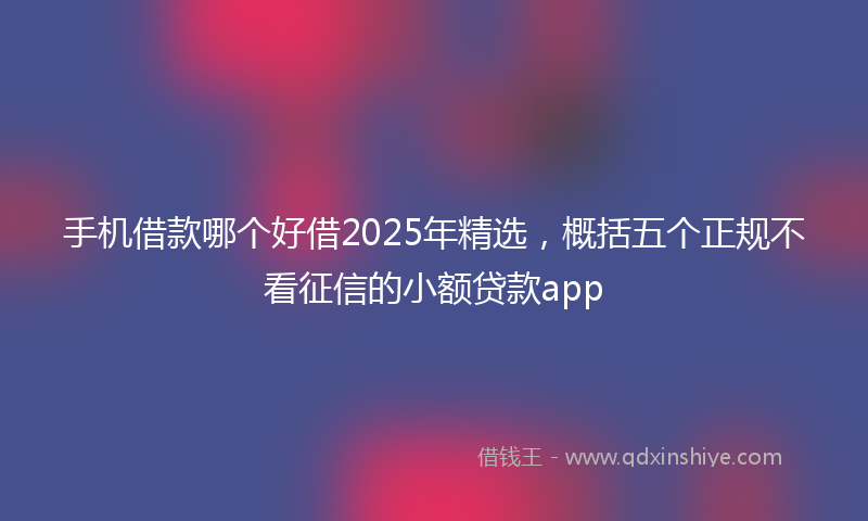 手机借款哪个好借2025年精选，概括五个正规不看征信的小额贷款app