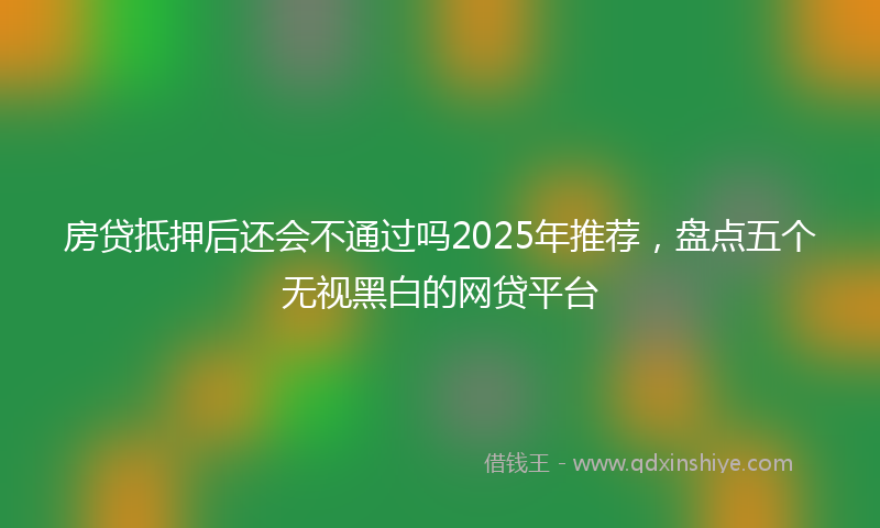 房贷抵押后还会不通过吗2025年推荐，盘点五个无视黑白的网贷平台
