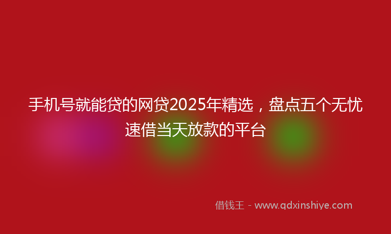 手机号就能贷的网贷2025年精选，盘点五个无忧速借当天放款的平台