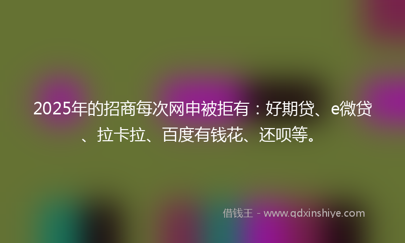 2025年的招商每次网申被拒有：好期贷、e微贷、拉卡拉、百度有钱花、还呗等。