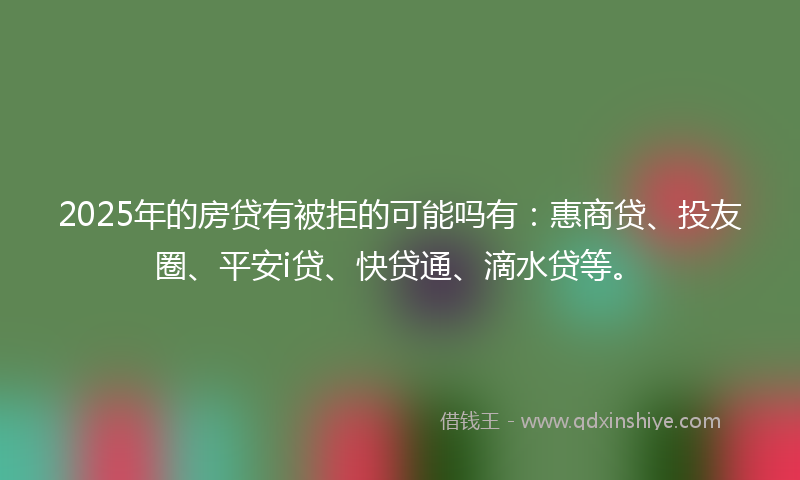 2025年的房贷有被拒的可能吗有：惠商贷、投友圈、平安i贷、快贷通、滴水贷等。