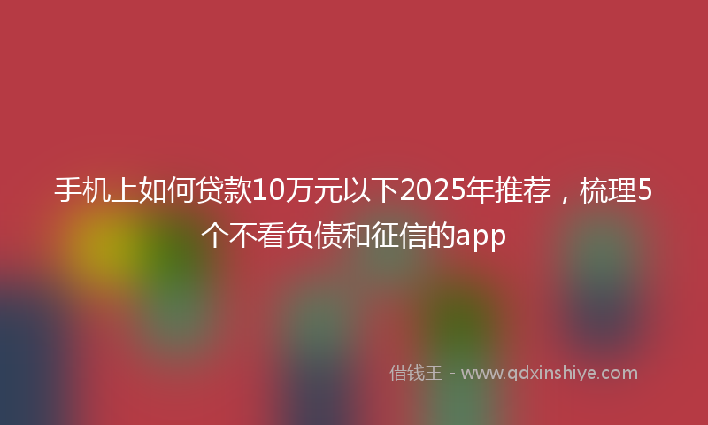 手机上如何贷款10万元以下2025年推荐，梳理5个不看负债和征信的app