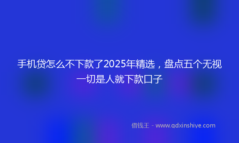 手机贷怎么不下款了2025年精选，盘点五个无视一切是人就下款口子