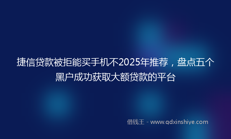 捷信贷款被拒能买手机不2025年推荐，盘点五个黑户成功获取大额贷款的平台