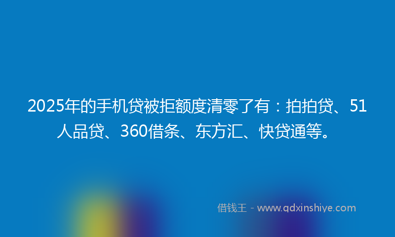 2025年的手机贷被拒额度清零了有：拍拍贷、51人品贷、360借条、东方汇、快贷通等。