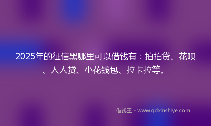 2025年的征信黑哪里可以借钱有：拍拍贷、花呗、人人贷、小花钱包、拉卡拉等。