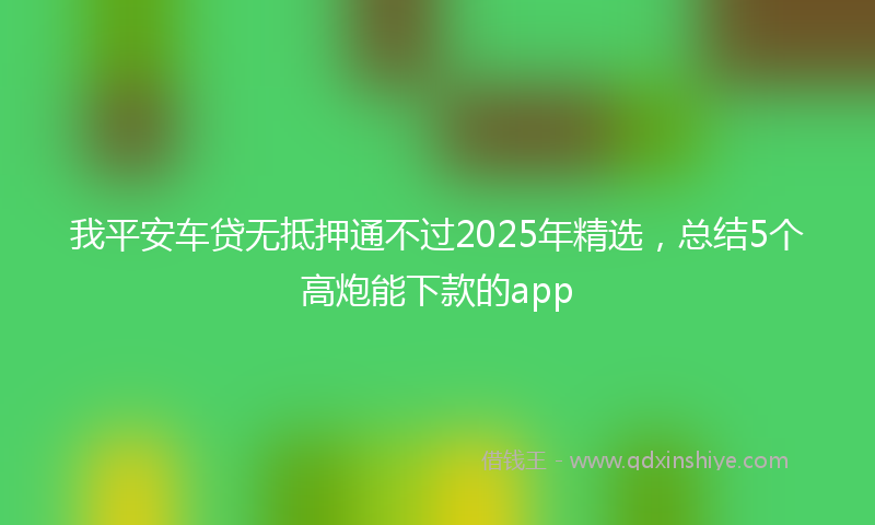 我平安车贷无抵押通不过2025年精选，总结5个高炮能下款的app
