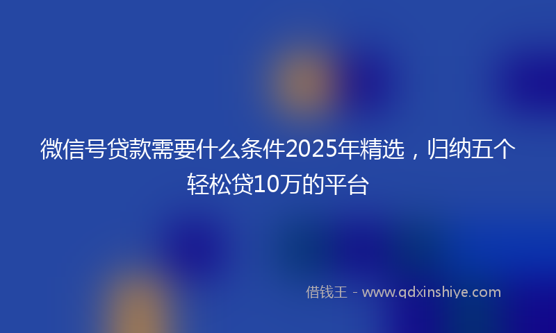 微信号贷款需要什么条件2025年精选，归纳五个轻松贷10万的平台