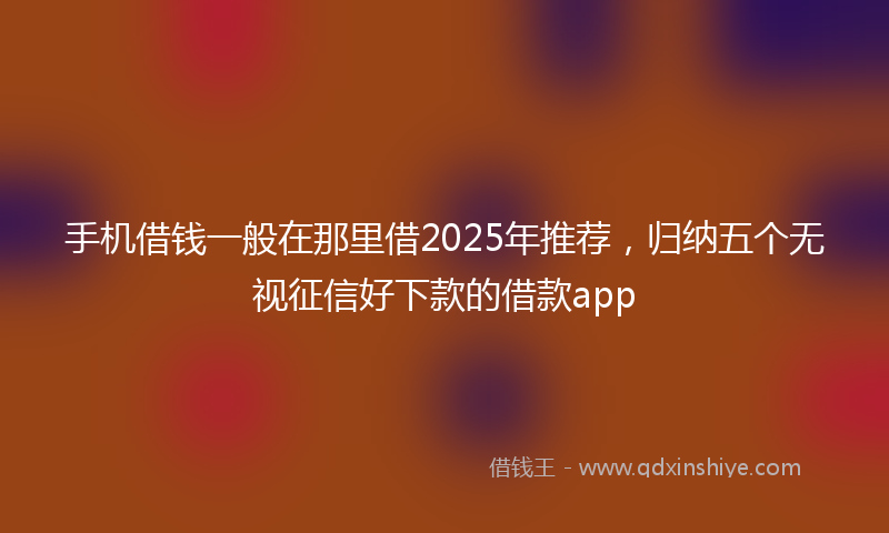 手机借钱一般在那里借2025年推荐，归纳五个无视征信好下款的借款app