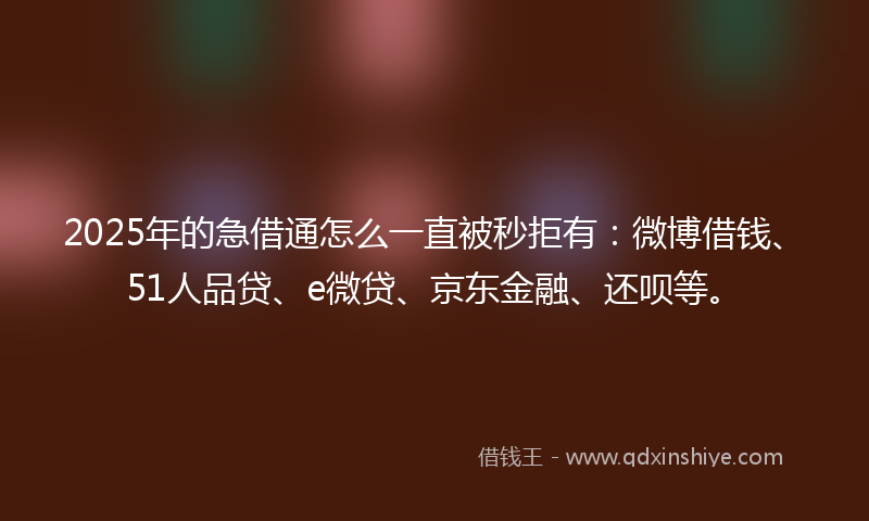 2025年的急借通怎么一直被秒拒有：微博借钱、51人品贷、e微贷、京东金融、还呗等。