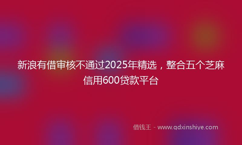 新浪有借审核不通过2025年精选，整合五个芝麻信用600贷款平台