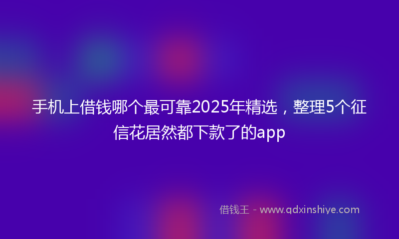 手机上借钱哪个最可靠2025年精选，整理5个征信花居然都下款了的app