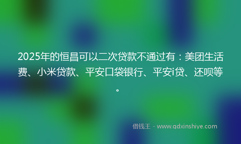 2025年的恒昌可以二次贷款不通过有：美团生活费、小米贷款、平安口袋银行、平安i贷、还呗等。
