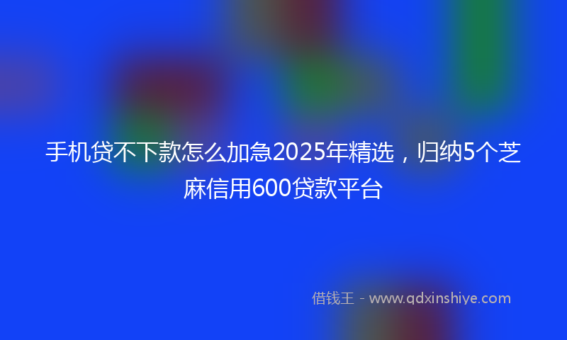 手机贷不下款怎么加急2025年精选，归纳5个芝麻信用600贷款平台