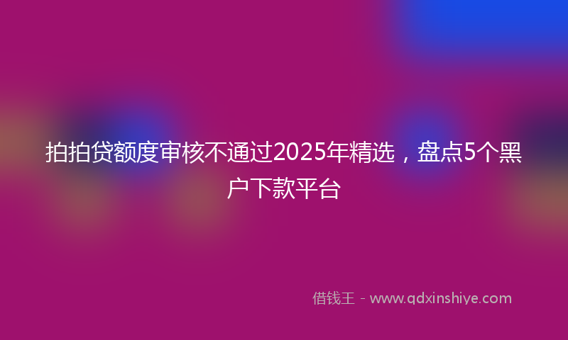 拍拍贷额度审核不通过2025年精选，盘点5个黑户下款平台