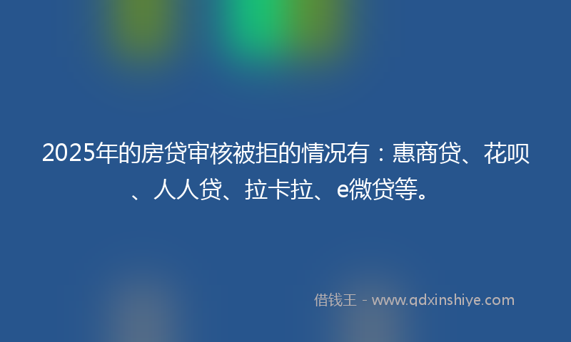 2025年的房贷审核被拒的情况有：惠商贷、花呗、人人贷、拉卡拉、e微贷等。