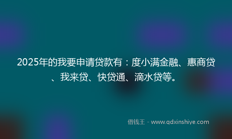 2025年的我要申请贷款有：度小满金融、惠商贷、我来贷、快贷通、滴水贷等。