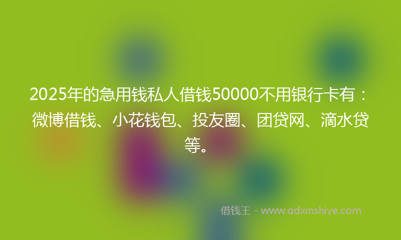 2025年的急用钱私人借钱50000不用银行卡有：微博借钱、小花钱包、投友圈、团贷网、滴水贷等。