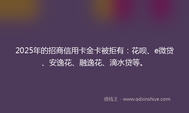 2025年的招商信用卡金卡被拒有：花呗、e微贷、安逸花、融逸花、滴水贷等。