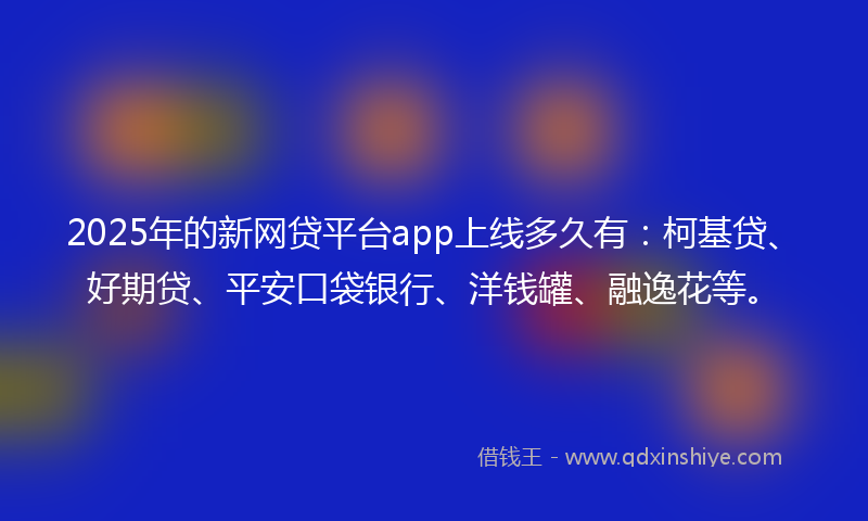 2025年的新网贷平台app上线多久有：柯基贷、好期贷、平安口袋银行、洋钱罐、融逸花等。