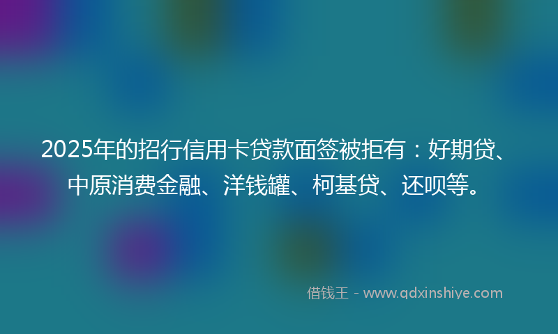 2025年的招行信用卡贷款面签被拒有：好期贷、中原消费金融、洋钱罐、柯基贷、还呗等。