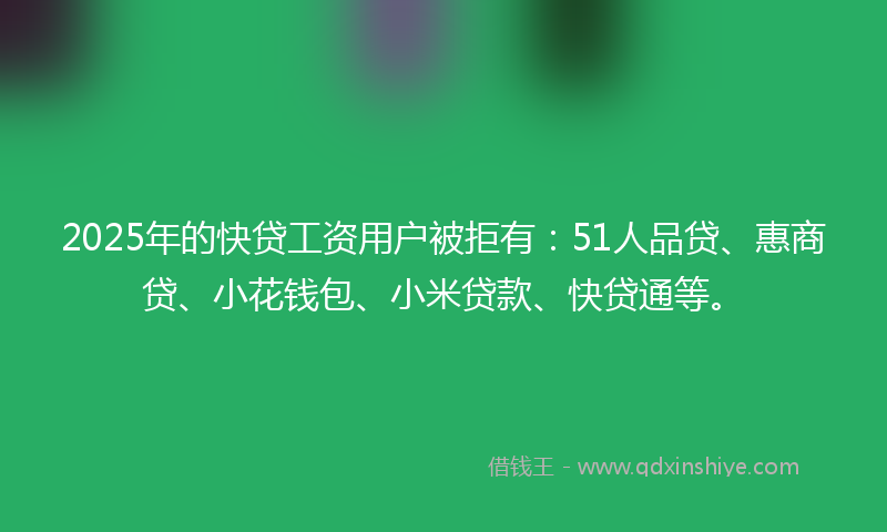 2025年的快贷工资用户被拒有：51人品贷、惠商贷、小花钱包、小米贷款、快贷通等。