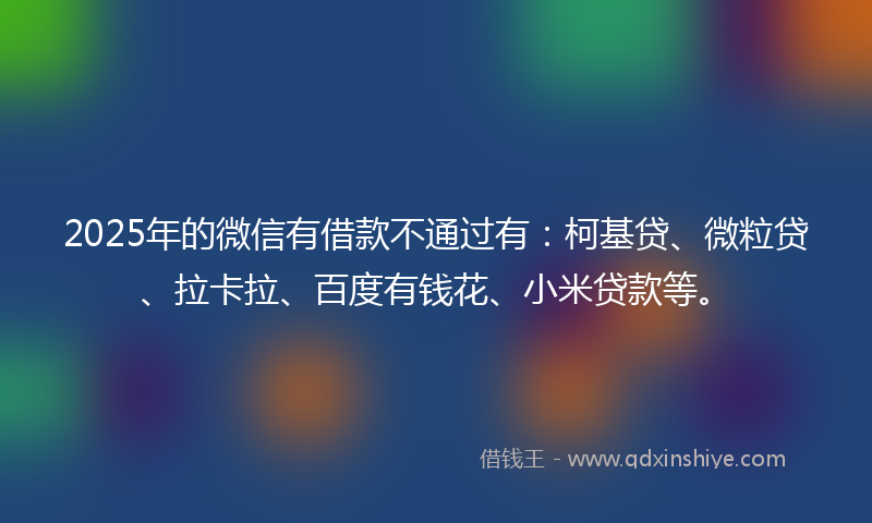 2025年的微信有借款不通过有：柯基贷、微粒贷、拉卡拉、百度有钱花、小米贷款等。