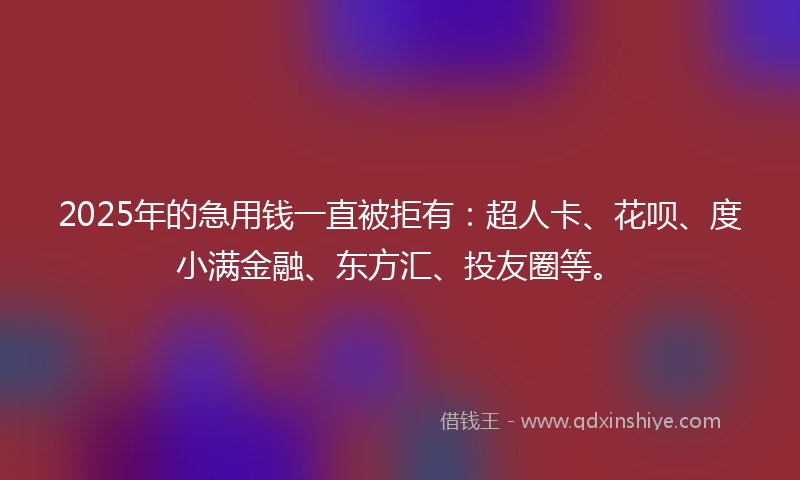 2025年的急用钱一直被拒有：超人卡、花呗、度小满金融、东方汇、投友圈等。